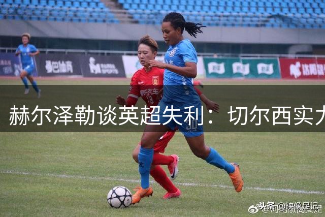 赫尔泽勒谈英超失利：切尔西实力致胜，球星左右战局